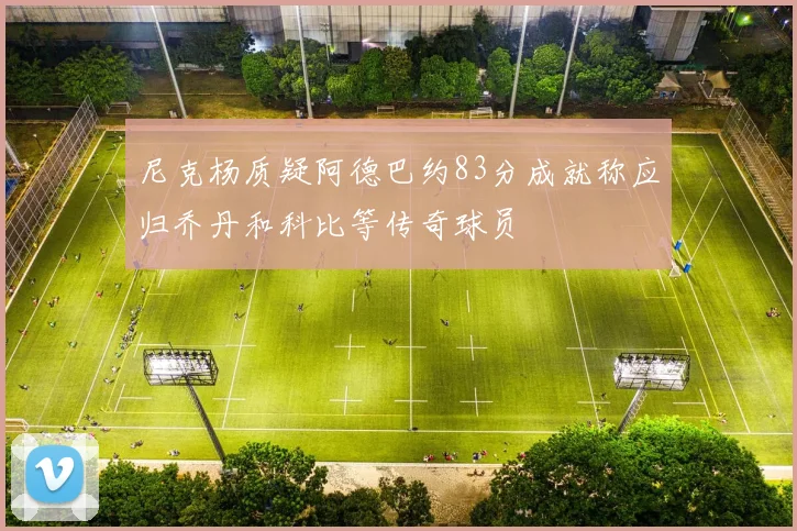 尼克杨质疑阿德巴约83分成就称应归乔丹和科比等传奇球员