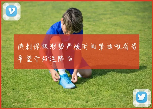 热刺保级形势严峻时间紧迫唯有寄希望于好运降临