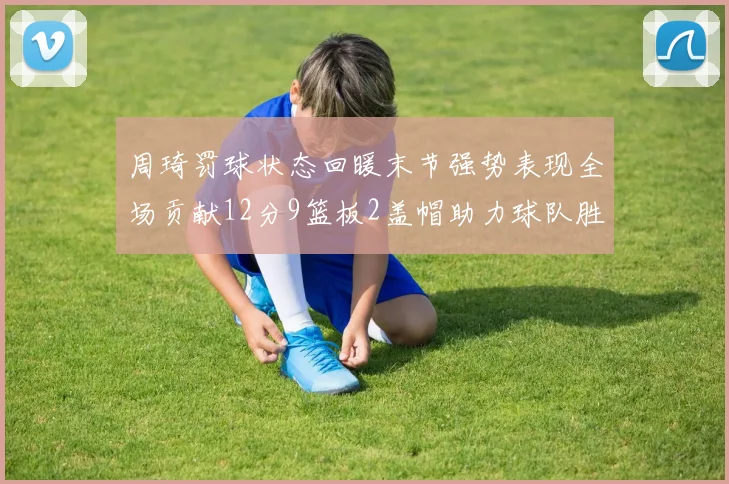 周琦罚球状态回暖末节强势表现全场贡献12分9篮板2盖帽助力球队胜利