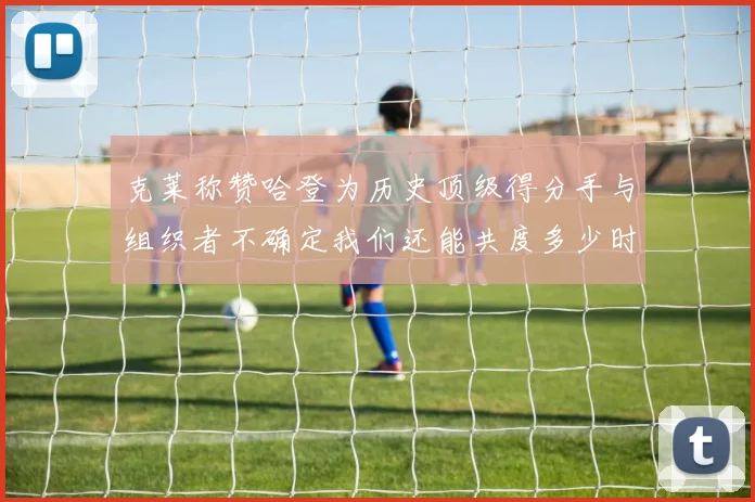 克莱称赞哈登为历史顶级得分手与组织者不确定我们还能共度多少时光