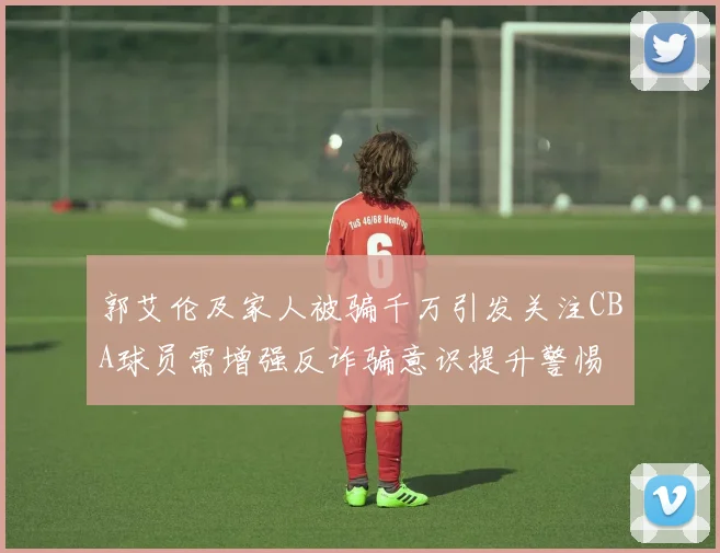 郭艾伦及家人被骗千万引发关注CBA球员需增强反诈骗意识提升警惕