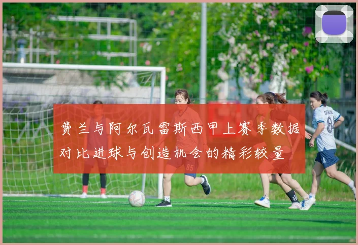 费兰与阿尔瓦雷斯西甲上赛季数据对比进球与创造机会的精彩较量