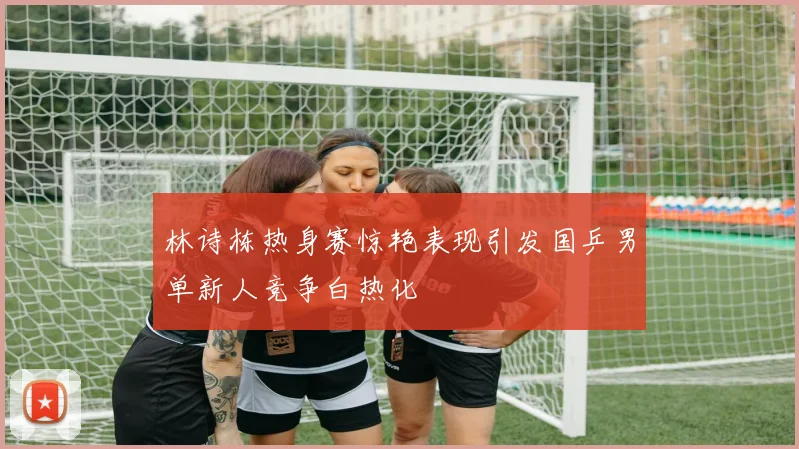 林诗栋热身赛惊艳表现引发国乒男单新人竞争白热化