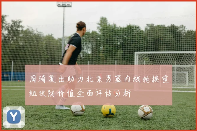 周琦复出助力北京男篮内线轮换重组攻防价值全面评估分析