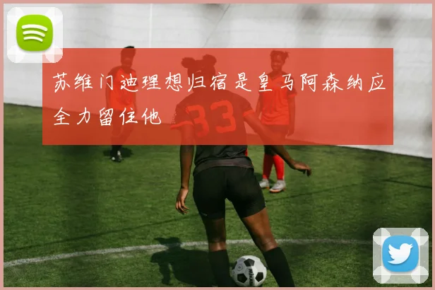苏维门迪理想归宿是皇马阿森纳应全力留住他