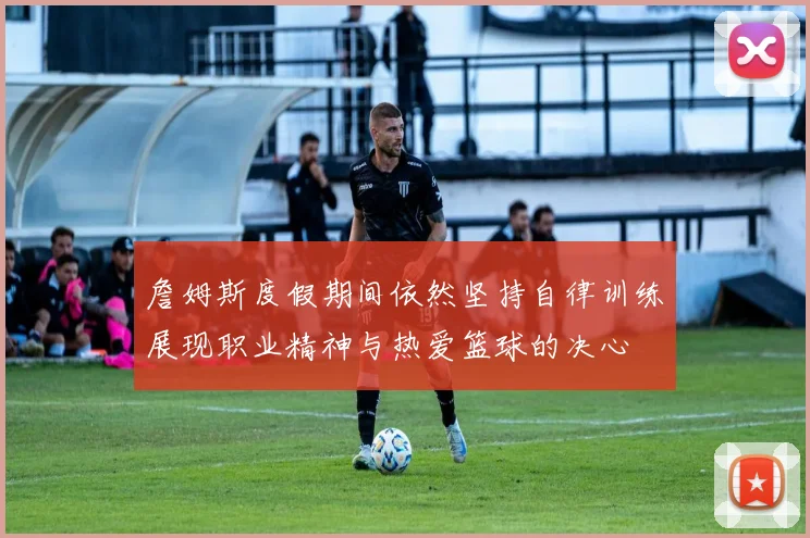 詹姆斯度假期间依然坚持自律训练展现职业精神与热爱篮球的决心