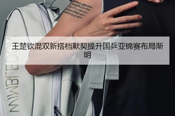 王楚钦混双新搭档默契提升国乒亚锦赛布局渐明